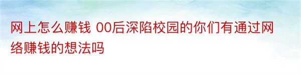 网上怎么赚钱 00后深陷校园的你们有通过网络赚钱的想法吗